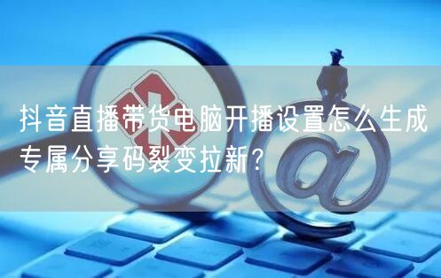 抖音直播带货电脑开播设置怎么生成专属分享码裂变拉新？