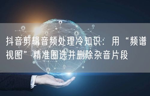 抖音剪辑音频处理冷知识：用“频谱视图”精准圈选并删除杂音片段