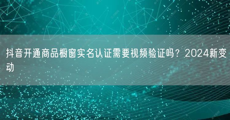 抖音开通商品橱窗实名认证需要视频验证吗？2024新变动