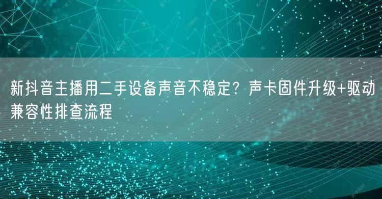 新抖音主播用二手设备声音不稳定？声卡固件升级+驱动兼容性排查流程