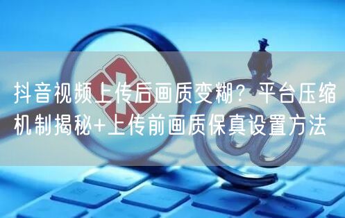 抖音视频上传后画质变糊？平台压缩机制揭秘+上传前画质保真设置方法