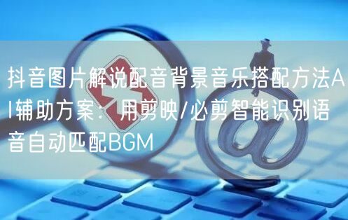 抖音图片解说配音背景音乐搭配方法AI辅助方案：用剪映/必剪智能识别语音自动匹配B