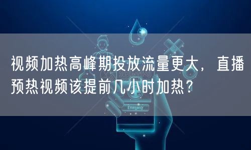 视频加热高峰期投放流量更大，直播预热视频该提前几小时加热？