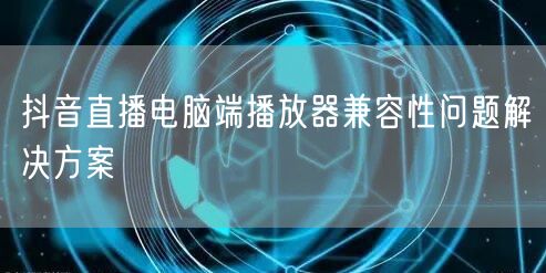 抖音直播电脑端播放器兼容性问题解决方案