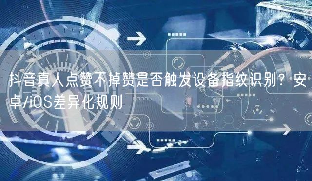 抖音真人点赞不掉赞是否触发设备指纹识别？安卓/iOS差异化规则