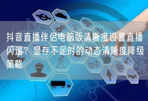 抖音直播伴侣电脑版清晰度设置直播闪退？显存不足时的动态清晰度降级策略