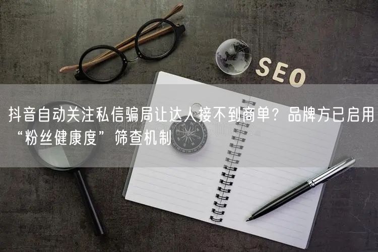 抖音自动关注私信骗局让达人接不到商单？品牌方已启用“粉丝健康度”筛查机制
