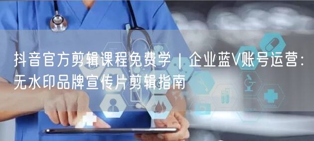 抖音官方剪辑课程免费学｜企业蓝V账号运营：无水印品牌宣传片剪辑指南