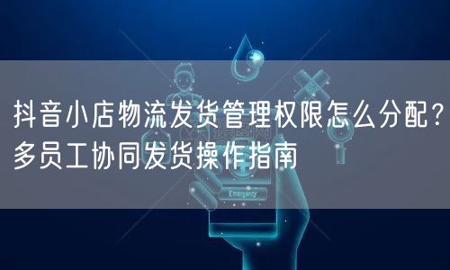 抖音小店物流发货管理权限怎么分配？多员工协同发货操作指南