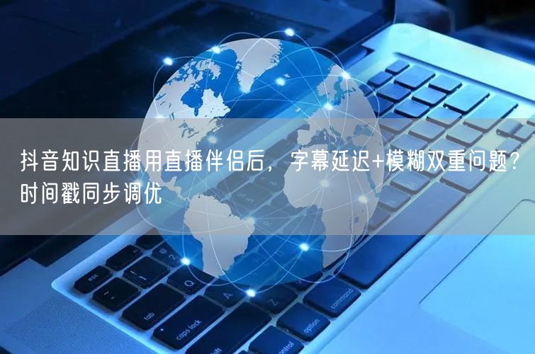 抖音知识直播用直播伴侣后，字幕延迟+模糊双重问题？时间戳同步调优