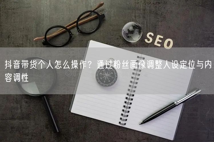 抖音带货个人怎么操作？通过粉丝画像调整人设定位与内容调性