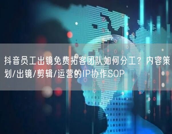 抖音员工出镜免费拓客团队如何分工？内容策划/出镜/剪辑/运营的IP协作SOP