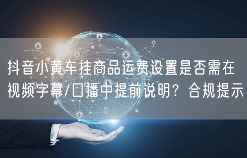 抖音小黄车挂商品运费设置是否需在视频字幕/口播中提前说明？合规提示