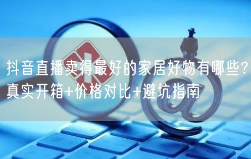 抖音直播卖得最好的家居好物有哪些？真实开箱+价格对比+避坑指南