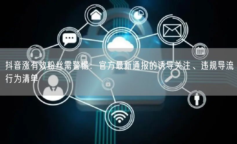 抖音涨有效粉丝需警惕：官方最新通报的诱导关注、违规导流行为清单
