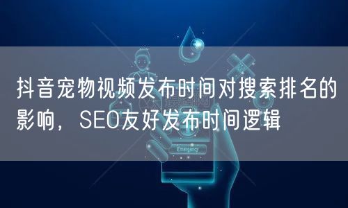 抖音宠物视频发布时间对搜索排名的影响，SEO友好发布时间逻辑