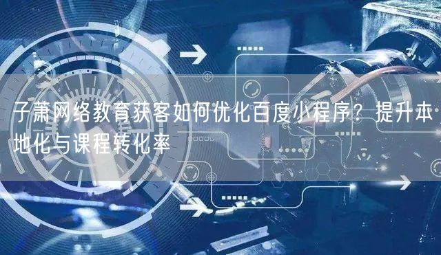 子萧网络教育获客如何优化百度小程序？提升本地化与课程转化率