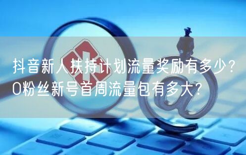 抖音新人扶持计划流量奖励有多少？0粉丝新号首周流量包有多大？