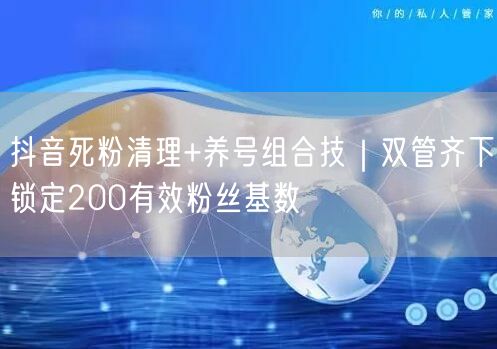 抖音死粉清理+养号组合技｜双管齐下锁定200有效粉丝基数