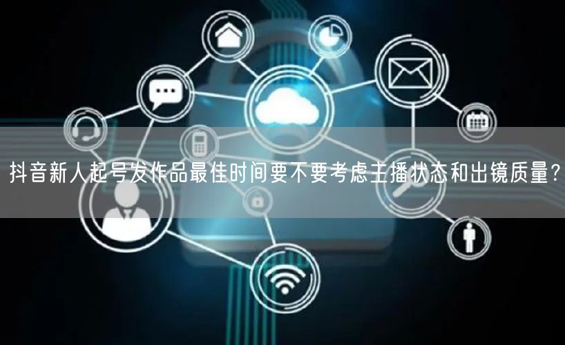 抖音新人起号发作品最佳时间要不要考虑主播状态和出镜质量？