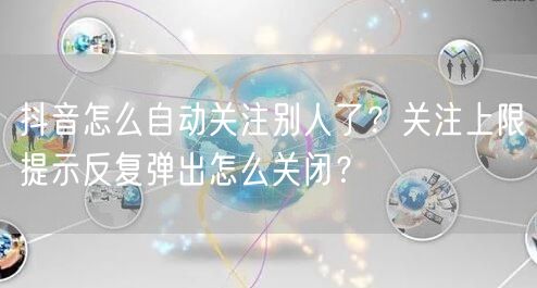 抖音怎么自动关注别人了？关注上限提示反复弹出怎么关闭？