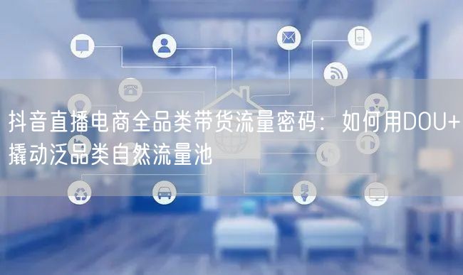 抖音直播电商全品类带货流量密码：如何用DOU+撬动泛品类自然流量池