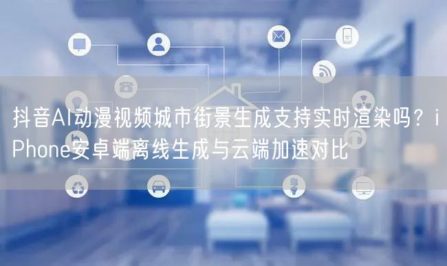抖音AI动漫视频城市街景生成支持实时渲染吗？iPhone安卓端离线生成与云端加速