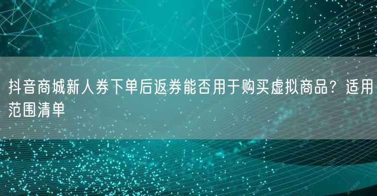 抖音商城新人券下单后返券能否用于购买虚拟商品？适用范围清单