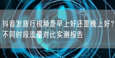抖音发旅行视频是早上好还是晚上好？不同时段流量对比实测报告