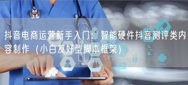抖音电商运营新手入门：智能硬件抖音测评类内容制作（小白友好型脚本框架）