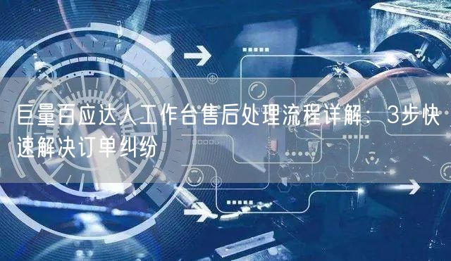 巨量百应达人工作台售后处理流程详解：3步快速解决订单纠纷