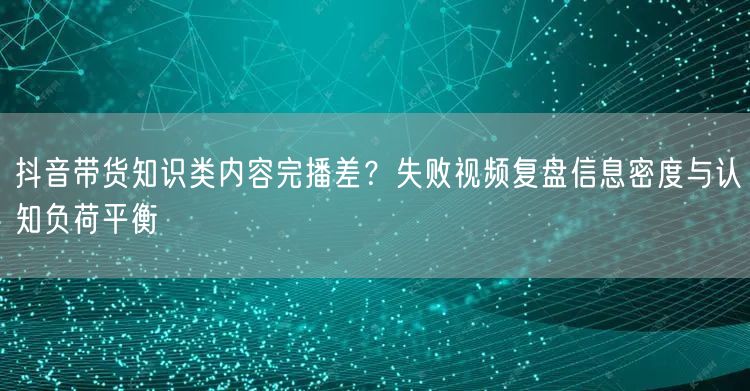抖音带货知识类内容完播差？失败视频复盘信息密度与认知负荷平衡