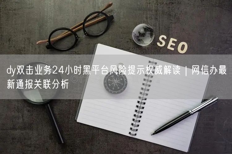 dy双击业务24小时黑平台风险提示权威解读｜网信办最新通报关联分析