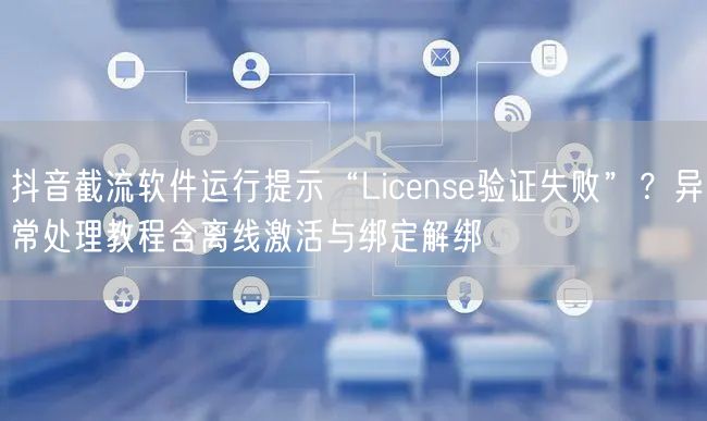 抖音截流软件运行提示“License验证失败”？异常处理教程含离线激活与绑定解绑