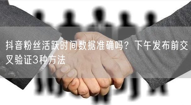 抖音粉丝活跃时间数据准确吗？下午发布前交叉验证3种方法