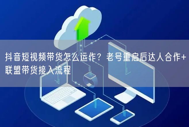 抖音短视频带货怎么运作？老号重启后达人合作+联盟带货接入流程