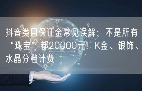 抖音类目保证金常见误解：不是所有“珠宝”都20000元！K金、银饰、水晶分档计费