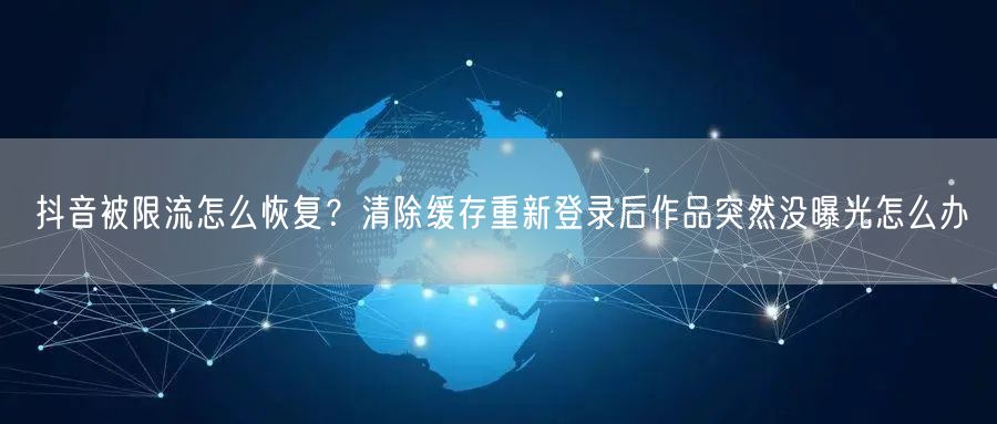 抖音被限流怎么恢复？清除缓存重新登录后作品突然没曝光怎么办