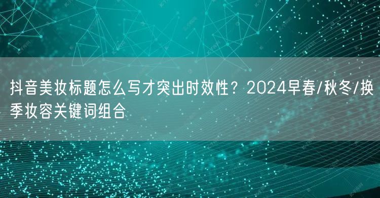 抖音美妆标题怎么写才突出时效性？2024早春/秋冬/换季妆容关键词组合