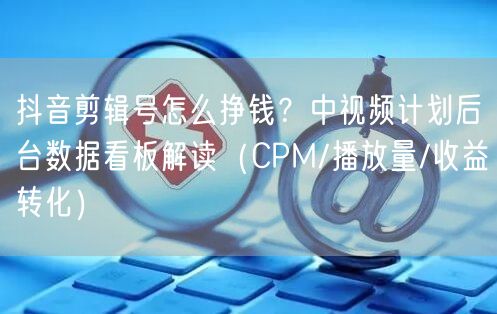 抖音剪辑号怎么挣钱？中视频计划后台数据看板解读（CPM/播放量/收益转化）