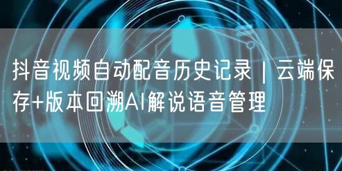 抖音视频自动配音历史记录｜云端保存+版本回溯AI解说语音管理