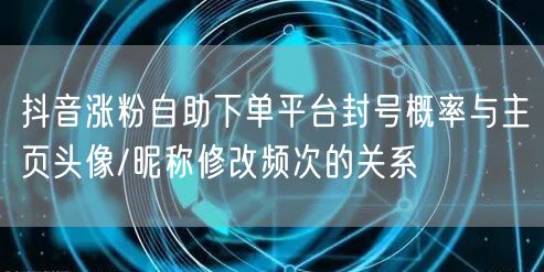抖音涨粉自助下单平台封号概率与主页头像/昵称修改频次的关系