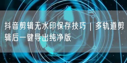 抖音剪辑无水印保存技巧｜多轨道剪辑后一键导出纯净版