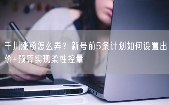 千川涨粉怎么弄？新号前5条计划如何设置出价+预算实现柔性控量