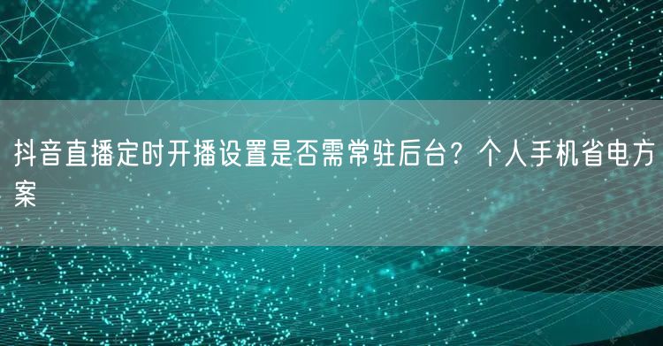 抖音直播定时开播设置是否需常驻后台？个人手机省电方案