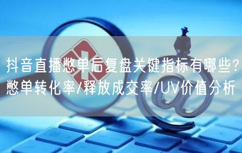 抖音直播憋单后复盘关键指标有哪些？憋单转化率/释放成交率/UV价值分析