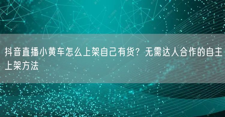 抖音直播小黄车怎么上架自己有货？无需达人合作的自主上架方法