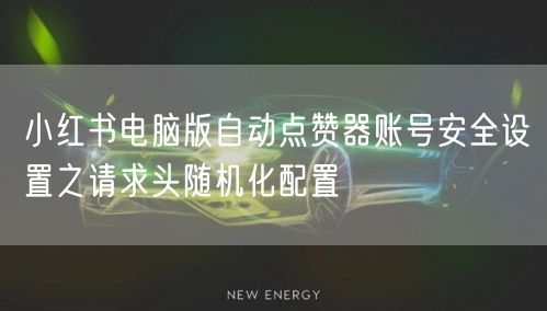 小红书电脑版自动点赞器账号安全设置之请求头随机化配置