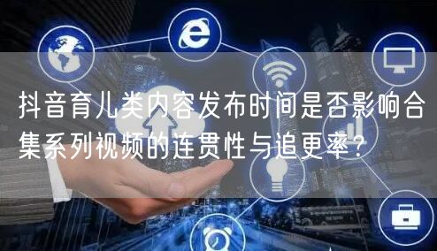 抖音育儿类内容发布时间是否影响合集系列视频的连贯性与追更率？