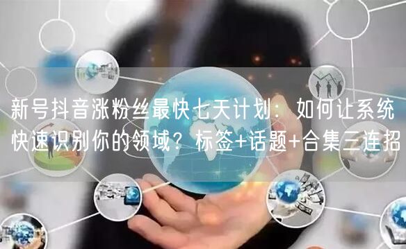 新号抖音涨粉丝最快七天计划：如何让系统快速识别你的领域？标签+话题+合集三连招
